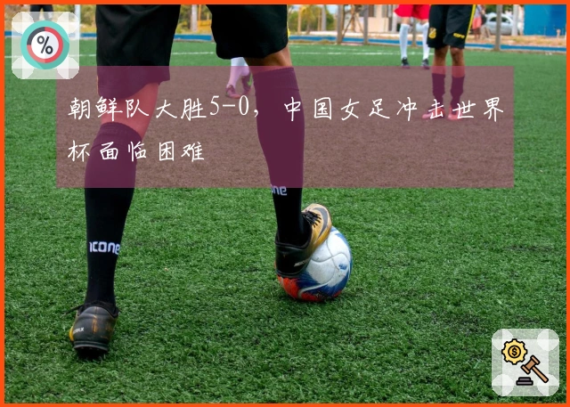 朝鲜队大胜5-0，中国女足冲击世界杯面临困难