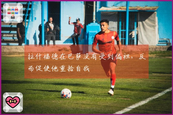 拉什福德在巴萨没有受到偏袒，反而促使他重拾自我