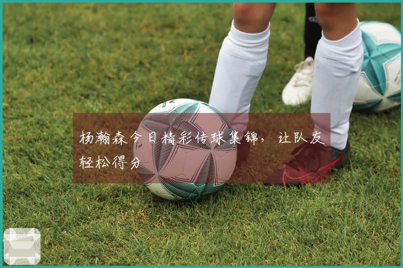 杨瀚森今日精彩传球集锦，让队友轻松得分