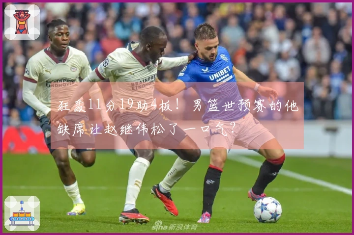 狂轰11分19助4板！男篮世预赛的他缺席让赵继伟松了一口气？