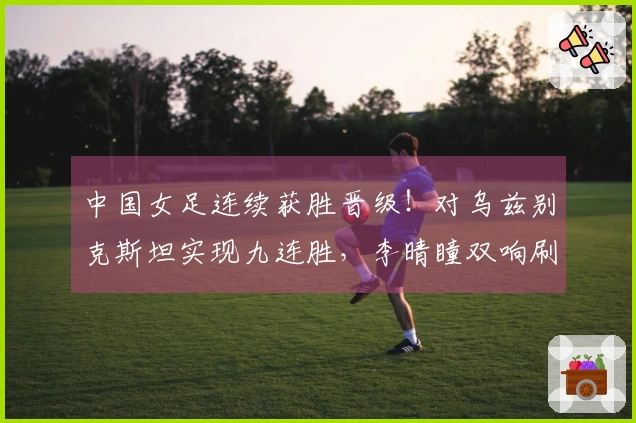 中国女足连续获胜晋级！对乌兹别克斯坦实现九连胜，李晴瞳双响刷新六项纪录