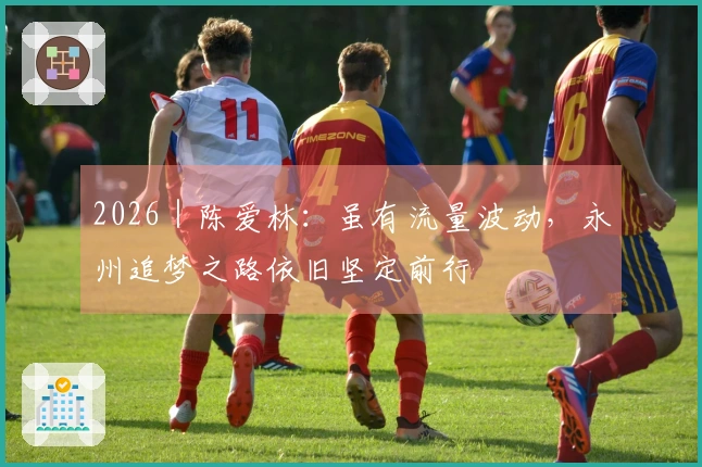 2026｜陈爱林：虽有流量波动，永州追梦之路依旧坚定前行