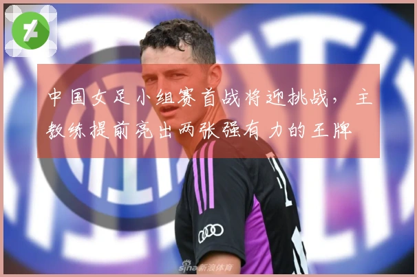 中国女足小组赛首战将迎挑战，主教练提前亮出两张强有力的王牌