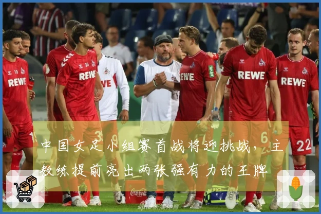 中国女足小组赛首战将迎挑战，主教练提前亮出两张强有力的王牌