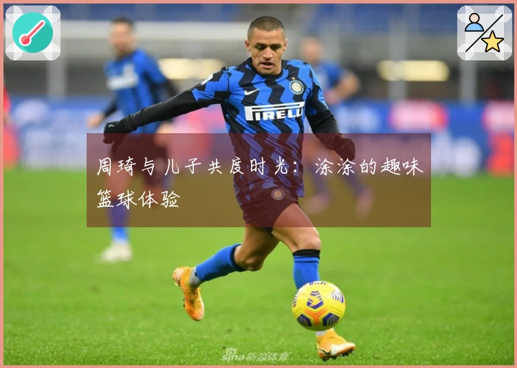 周琦与儿子共度时光：涂涂的趣味篮球体验