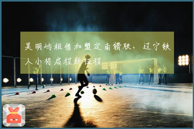 吴明屿租借加盟定南赣联，辽宁铁人小将启程新征程