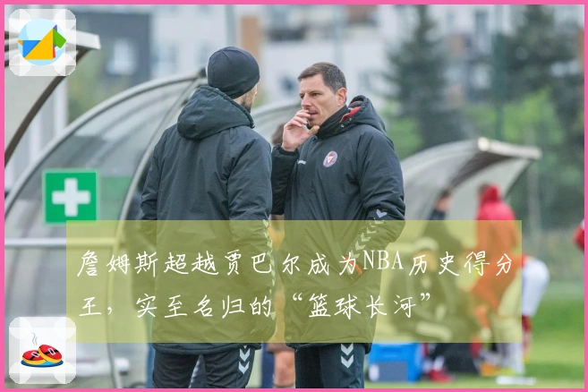 詹姆斯超越贾巴尔成为NBA历史得分王，实至名归的“篮球长河”