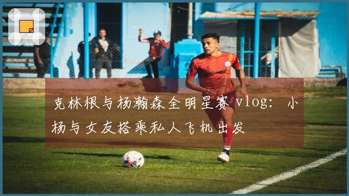 克林根与杨瀚森全明星赛 vlog：小杨与女友搭乘私人飞机出发