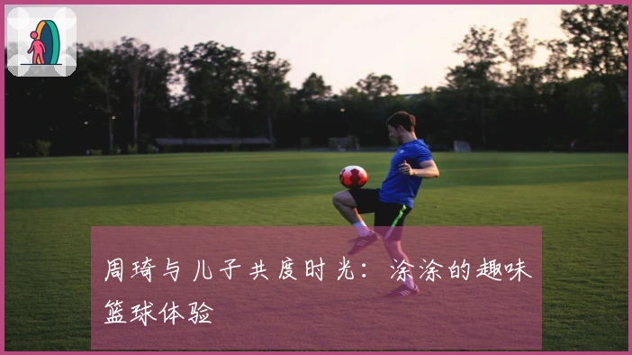 周琦与儿子共度时光：涂涂的趣味篮球体验