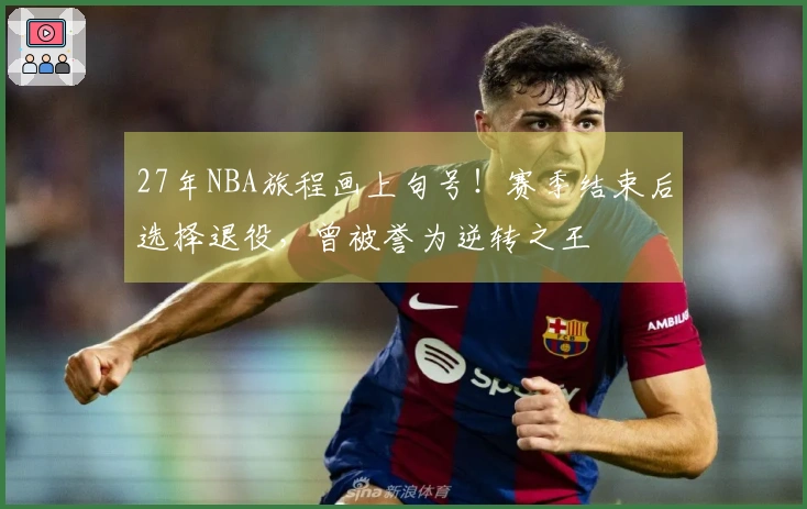 27年NBA旅程画上句号！赛季结束后选择退役，曾被誉为逆转之王