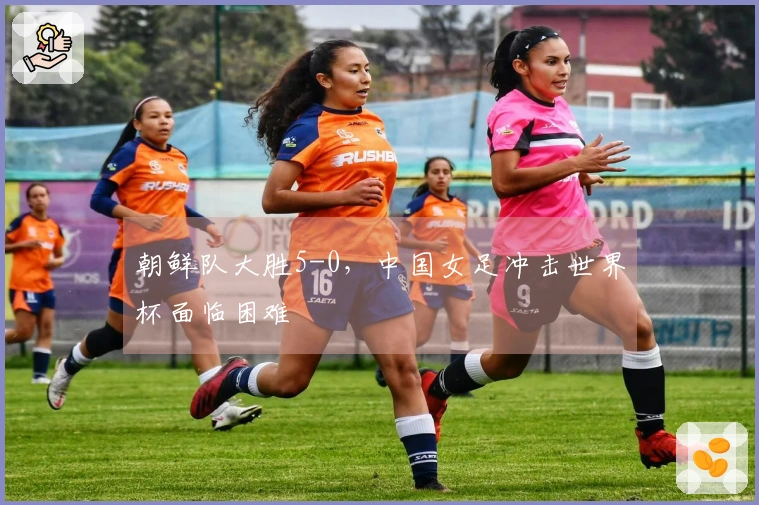朝鲜队大胜5-0，中国女足冲击世界杯面临困难