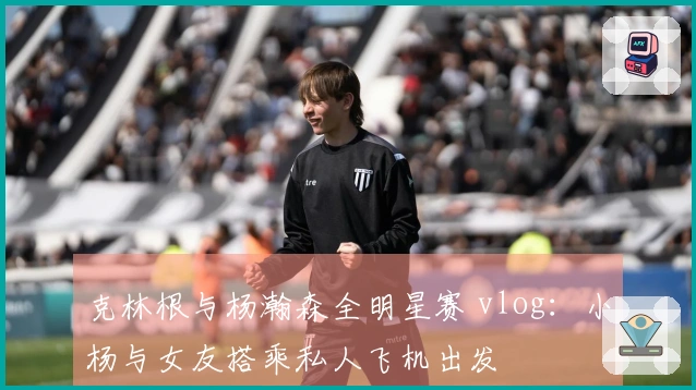 克林根与杨瀚森全明星赛 vlog：小杨与女友搭乘私人飞机出发