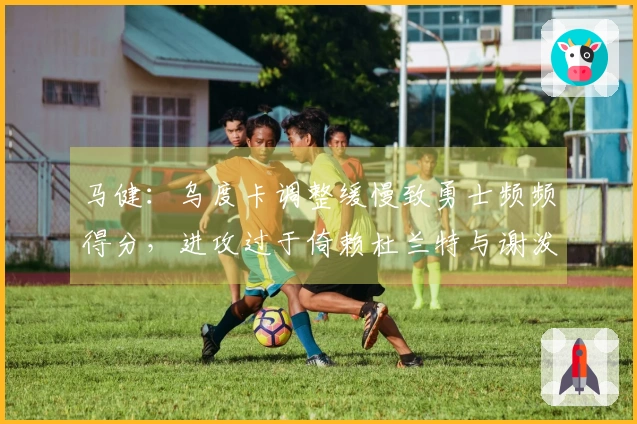 马健：乌度卡调整缓慢致勇士频频得分，进攻过于倚赖杜兰特与谢泼德