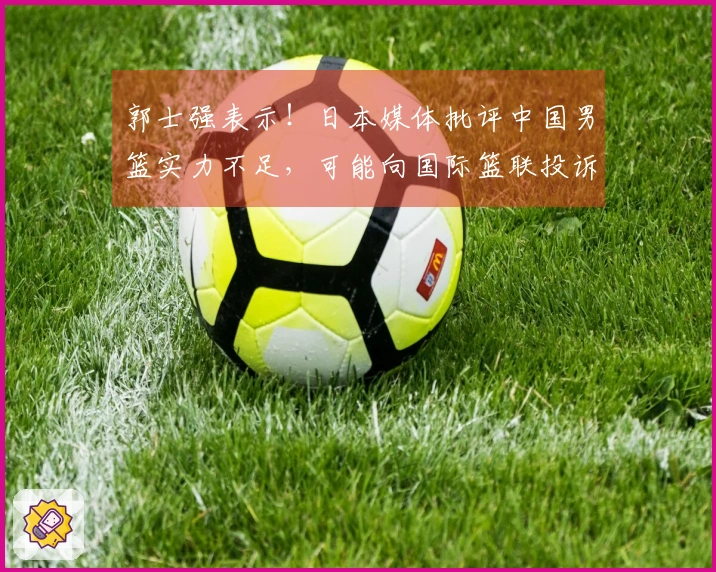 郭士强表示！日本媒体批评中国男篮实力不足，可能向国际篮联投诉