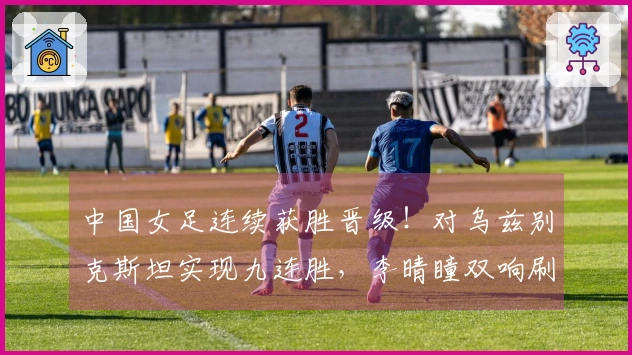 中国女足连续获胜晋级！对乌兹别克斯坦实现九连胜，李晴瞳双响刷新六项纪录