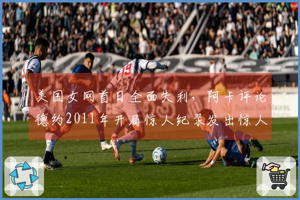 美国女网首日全面失利，阿卡评论德约2011年开局惊人纪录发出惊人言论