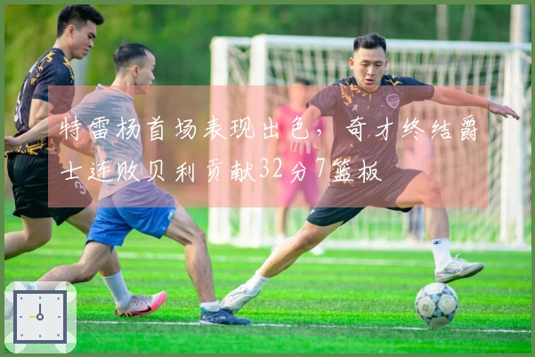 特雷杨首场表现出色，奇才终结爵士连败贝利贡献32分7篮板