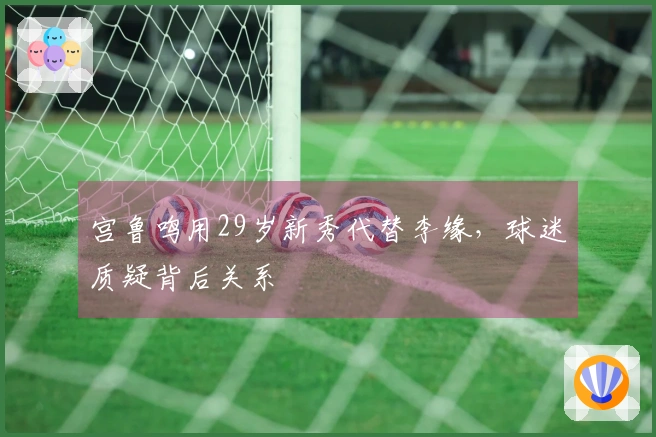 宫鲁鸣用29岁新秀代替李缘，球迷质疑背后关系