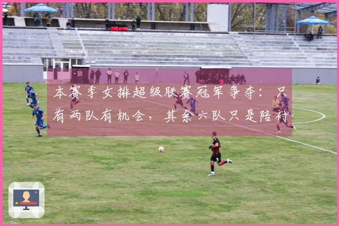 本赛季女排超级联赛冠军争夺：只有两队有机会，其余六队只是陪衬