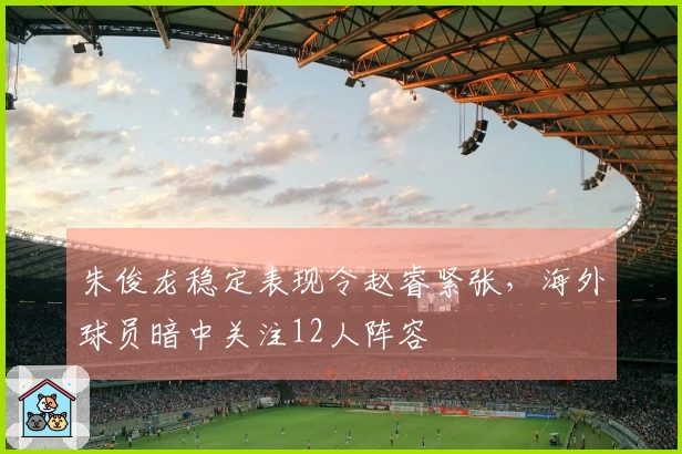 朱俊龙稳定表现令赵睿紧张，海外球员暗中关注12人阵容