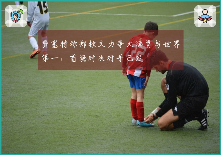 费塞特称郑钦文力争大满贯与世界第一，首场对决对手已定