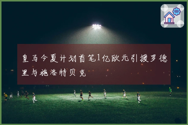 皇马今夏计划首笔1亿欧元引援罗德里与施洛特贝克
